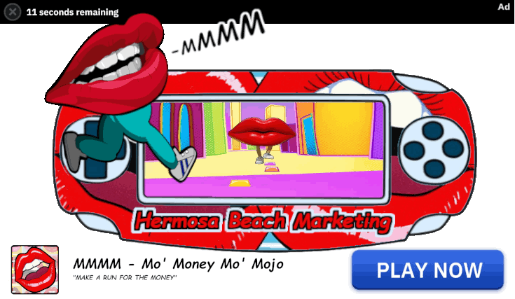 A portable video game consel. The cousel has a MMMM lips skin on it with MMMM game running on the screen. Hermosa Beach Marketing is embedded below the screen in comic sans. A larger running lips with pants is on the screen. All of which is inside a downloadable advertisement for the game with MMMM Mo' Money Mo' Mojo "Make a run for the money". - Games and Apps Digital Advertising - MMMM Mo` Money Mo` Mojo! - 323-907-5069 Hermosa Beach Marketing, LLC Los Angeles, CA